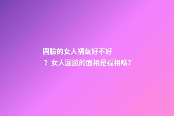 圓臉的女人福氣好不好？女人圓臉的面相是福相嗎？